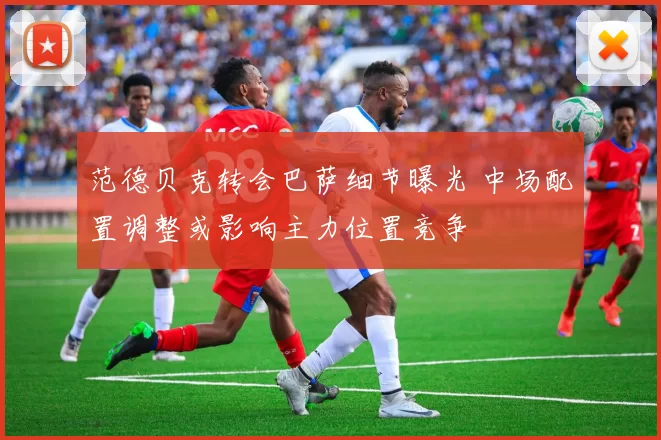 范德贝克转会巴萨细节曝光 中场配置调整或影响主力位置竞争