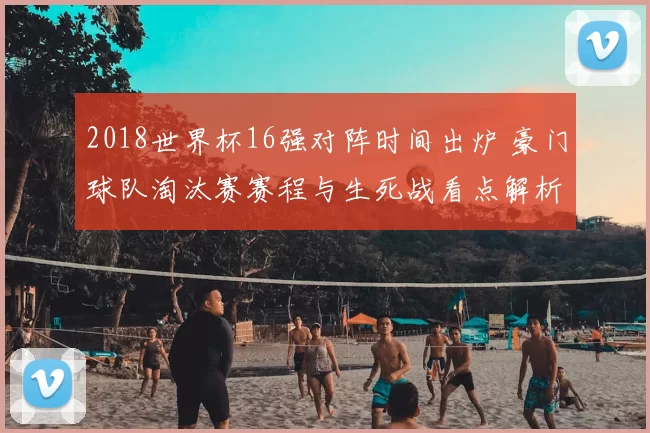 2018世界杯16强对阵时间出炉 豪门球队淘汰赛赛程与生死战看点解析