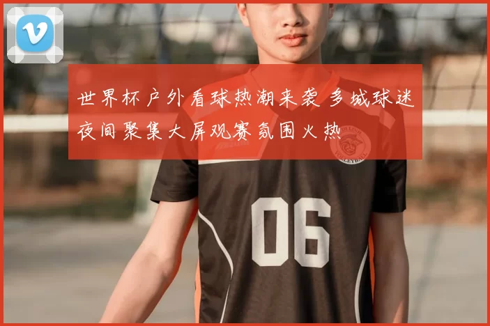 世界杯户外看球热潮来袭 多城球迷夜间聚集大屏观赛氛围火热