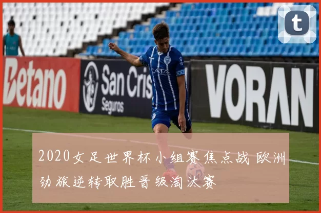 2020女足世界杯小组赛焦点战 欧洲劲旅逆转取胜晋级淘汰赛