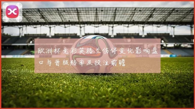 欧洲杯竞彩英格兰伤停变化影响盘口与晋级赔率及投注前瞻