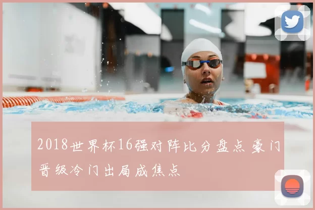 2018世界杯16强对阵比分盘点 豪门晋级冷门出局成焦点