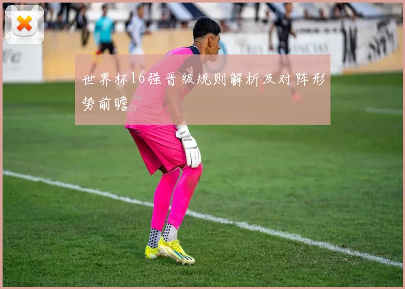 世界杯16强晋级规则解析及对阵形势前瞻