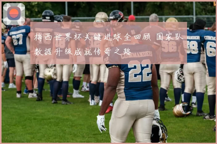 梅西世界杯关键进球全回顾 国家队数据升级成就传奇之路