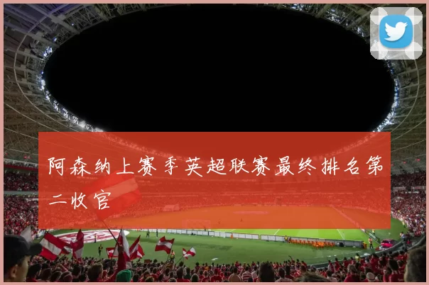 阿森纳上赛季英超联赛最终排名第二收官