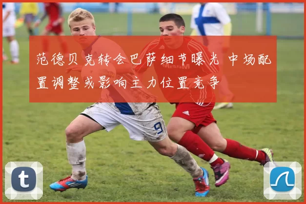 范德贝克转会巴萨细节曝光 中场配置调整或影响主力位置竞争