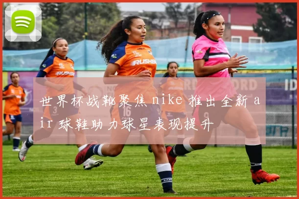 世界杯战靴聚焦 nike 推出全新 air 球鞋助力球星表现提升