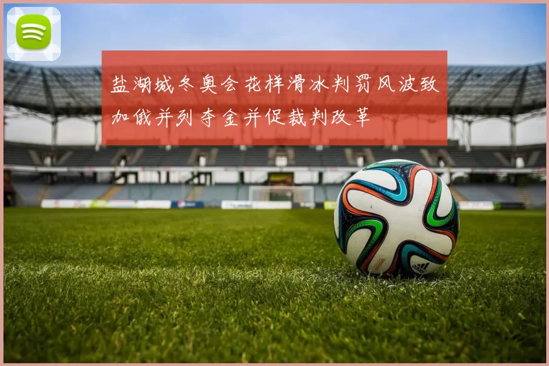 盐湖城冬奥会花样滑冰判罚风波致加俄并列夺金并促裁判改革