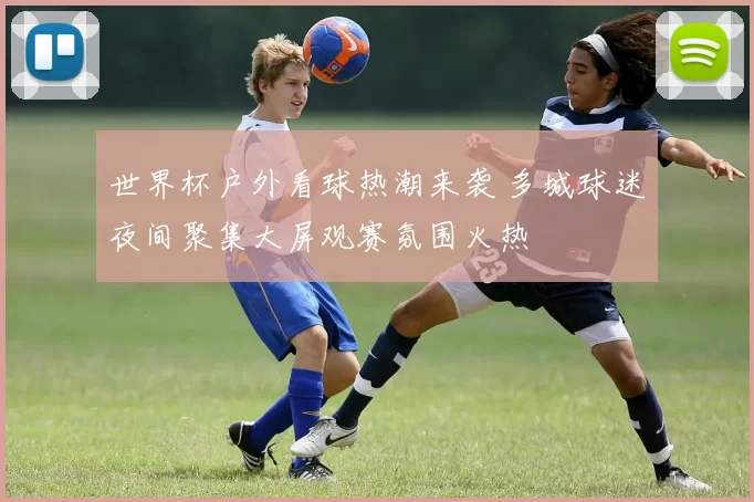 世界杯户外看球热潮来袭 多城球迷夜间聚集大屏观赛氛围火热