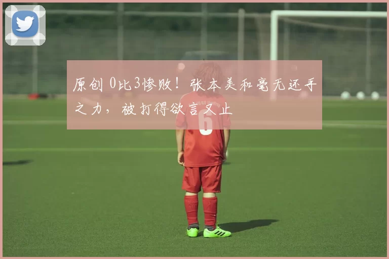 原创 0比3惨败！张本美和毫无还手之力，被打得欲言又止