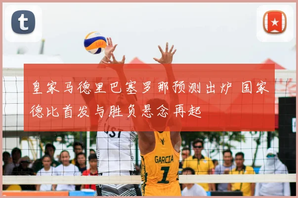 皇家马德里巴塞罗那预测出炉 国家德比首发与胜负悬念再起