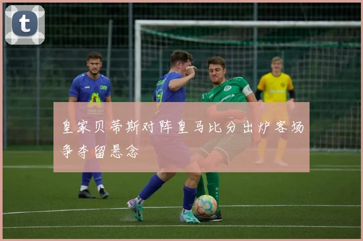 皇家贝蒂斯对阵皇马比分出炉客场争夺留悬念