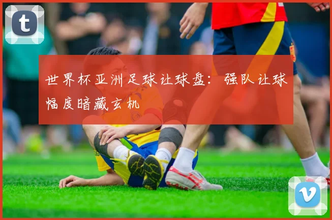 世界杯亚洲足球让球盘:强队让球幅度暗藏玄机