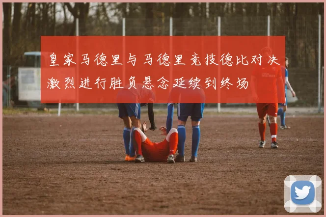 皇家马德里与马德里竞技德比对决激烈进行胜负悬念延续到终场