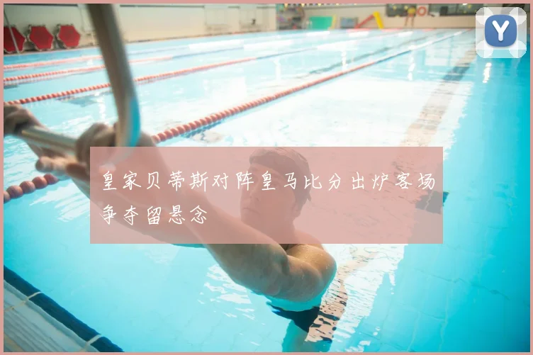皇家贝蒂斯对阵皇马比分出炉客场争夺留悬念