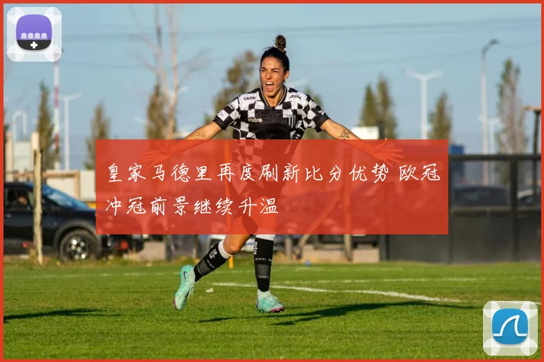 皇家马德里再度刷新比分优势 欧冠冲冠前景继续升温